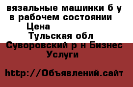 вязальные машинки б у в рабочем состоянии › Цена ­ 1500-30000 - Тульская обл., Суворовский р-н Бизнес » Услуги   